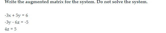 Write the augmented matrix for the system. Do not solve the system.
-3x + 5y = 6
-3y - 6z = -5
4z = 5
