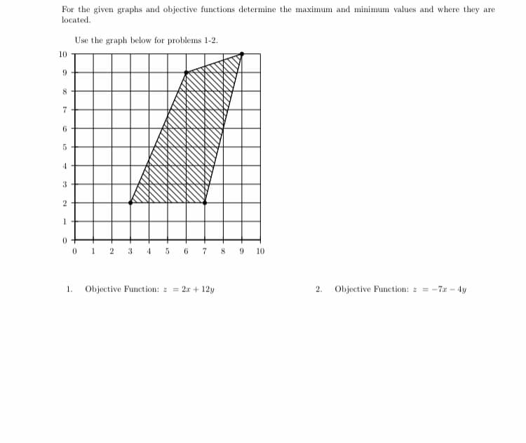 For the given graphs and objective functions determine the maximum and minimum values and where they are
located.
Use the graph below for problems 1-2.
10
9.
8
7
6.
3-
2
0 1 2 3 4 5 6 7 8 9 10
1.
Objective Function: 2r + 12y
2.
Objective Function: -7a-4y
