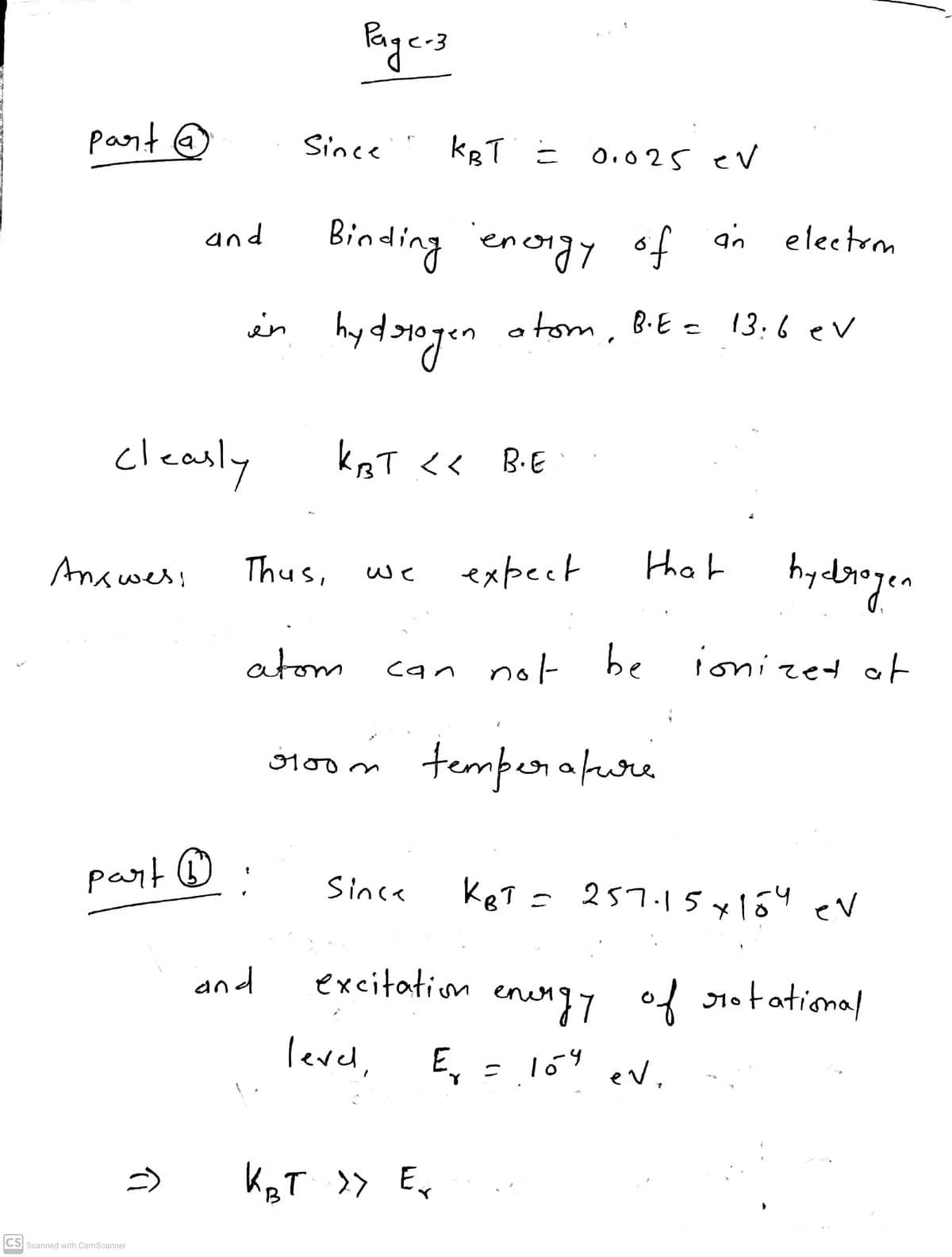 Bagers
pant @
Since
kBT = O,o25 eV
Binding energy
and
of an electrm
in
otom, B.E = 13:6ev
„locphy
cleanly
ksT <<
B.E
that
hydogen
Answes!
Thus,
expect
we
atom
can not
be
ionized of
temperafure
100m
part ®
KeT =
Since
257.15x1ó4 ev
and
excitation enung7 of 1otatiomal
level, E, = 1ó" ev.
KRT >> Ex
CS Scanned with CamScanner
