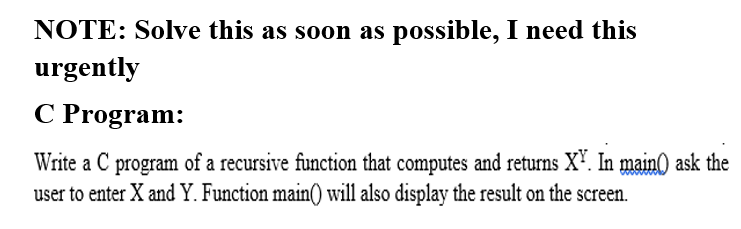 NOTE: Solve this as soon as possible, I need this
urgently
C Program:
Write a C program of a recursive function that computes and returns X'. In main() ask the
user to enter X and Y. Function main() will also display the result on the screen.
