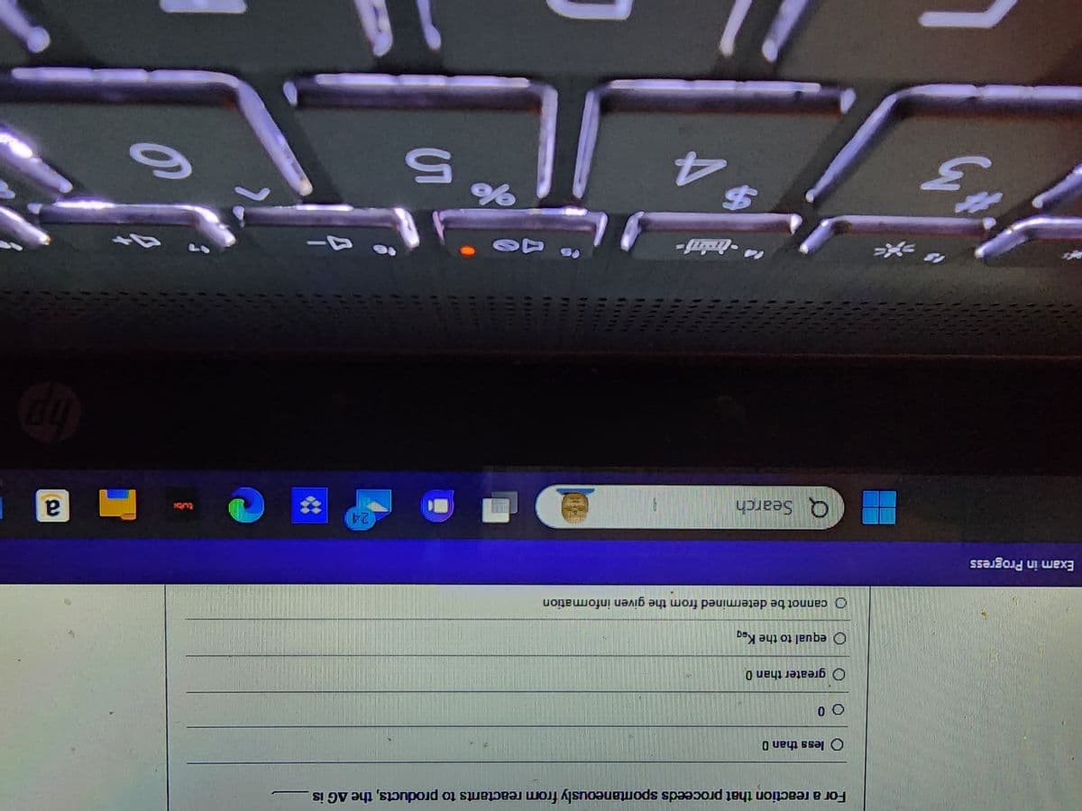 Exam in Progress
3
*
For a reaction that proceeds spontaneously from reactants to products, the AG is
O less than 0
00
Ogreater than 0
equal to the Keg
cannot be determined from the given information
Q Search
"-indaj
$
4
*****
Bull
%
5
24
6
a
hp