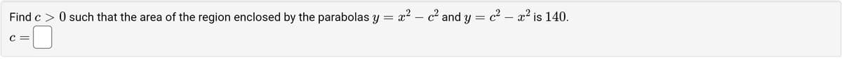 Find c> 0 such that the area of the region enclosed by the parabolas y = x² — c² and y = c² — x² is 140.
C =