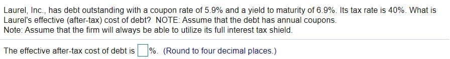 Laurel, Inc., has debt outstanding with a coupon rate of 5.9% and a yield to maturity of 6.9%. Its tax rate is 40%. What is
Laurel's effective (after-tax) cost of debt? NOTE: Assume that the debt has annual coupons.
Note: Assume that the firm will always be able to utilize its full interest tax shield.
The effective after-tax cost of debt is
%. (Round to four decimal places.)
