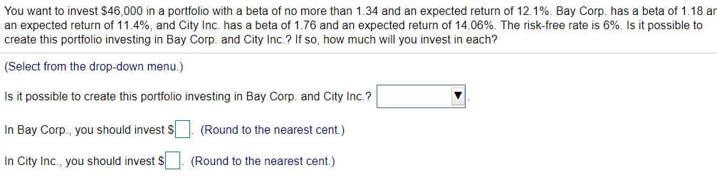 You want to invest $46,000 in a portfolio with a beta of no more than 1.34 and an expected return of 12.1%. Bay Corp. has a beta of 1.18 ar
an expected return of 11.4%, and City Inc. has a beta of 1.76 and an expected return of 14.06%. The risk-free rate is 6%. Is it possible to
create this portfolio investing in Bay Corp. and City Inc.? If so, how much will you invest in each?
(Select from the drop-down menu.)
Is it possible to create this portfolio investing in Bay Corp. and City Inc.?
In Bay Corp., you should invest $
(Round to the nearest cent.)
In City Inc., you should invest $
(Round to the nearest cent.)
