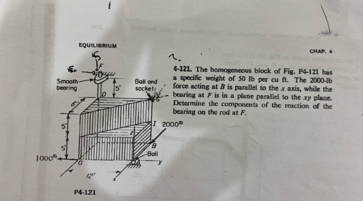 EQUILIBRIUM
Smooth-
bearing
5
1000⁰
12'
P4-121
PMEGSYS
Boll and
socket!
CHAP. 4
1.
4-121. The homogeneous block of Fig. P4-121 has
a specific weight of 50 lb per cu ft. The 2000-lb
force acting at B is parallel to the x axis, while the
bearing at F is in a plane parallel to the xy plane.
Determine the components of the reaction of the
bearing on the rod at F.
I 2000lb
B
-Boll