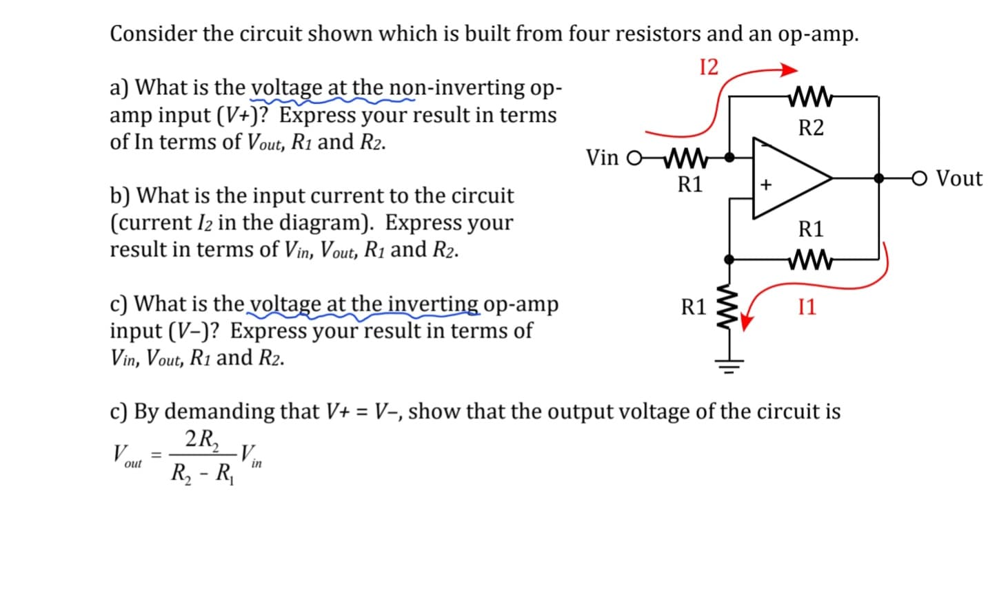 Consider the circuit shown which is built from four resistors and an op-amp.
12
a) What is the voltage at the non-inverting op-
amp input (V+)? Express your result in terms
of In terms of Vout, R1 and R2.
b) What is the input current to the circuit
(current 12 in the diagram). Express your
result in terms of Vin, Vout, R₁ and R₂.
c) What is the voltage at the inverting op-amp
input (V-)? Express your result in terms of
Vin, Vout, R1 and R2.
V..
out
=
-V...
in
Vin O-MW
R1
c) By demanding that V+ = V-, show that the output voltage of the circuit is
2R₂
R₂ - R₁
R1
www
www
R2
R1
www
11
-O Vout