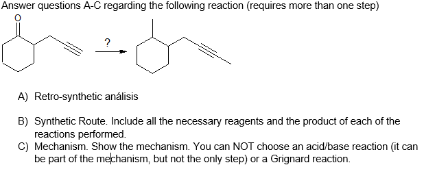 Answer questions A-C regarding the follOwing reaction (requires more than one step)
A) Retro-synthetic análisis
B) Synthetic Route. Include all the necessary reagents and the product of each of the
reactions performed.
C) Mechanism. Show the mechanism. You can NOT choose an acid/base reaction (it can
be part of the mekhanism. but not the only step) or a Grianard reaction.
