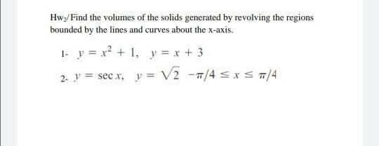 Hwy/ Find the volumes of the solids generated by revolving the regions
bounded by the lines and curves about the x-axis.
1- y = x2 + 1, y = x + 3
2 y = sec x, y= V2 -7/4 sx s/4
