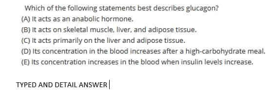 Which of the following statements best describes glucagon?
(A) It acts as an anabolic hormone.
(B) It acts on skeletal muscle, liver, and adipose tissue.
(C) It acts primarily on the liver and adipose tissue.
(D) Its concentration in the blood increases after a high-carbohydrate meal.
(E) Its concentration increases in the blood when insulin levels increase.
TYPED AND DETAIL ANSWER
