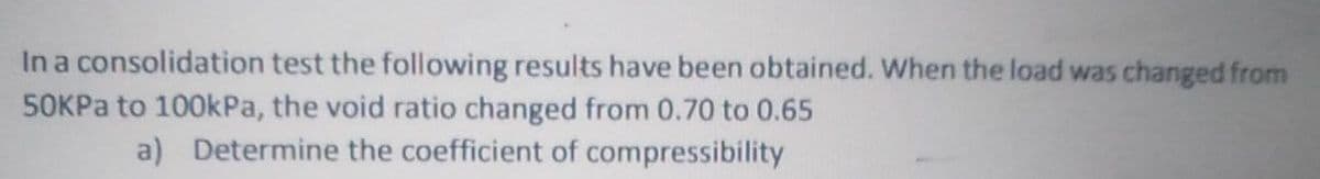 In a consolidation test the following results have been obtained. When the load was changed from
50KPA to 100kPa, the void ratio changed from 0.70 to 0.65
a) Determine the coefficient of compressibility
