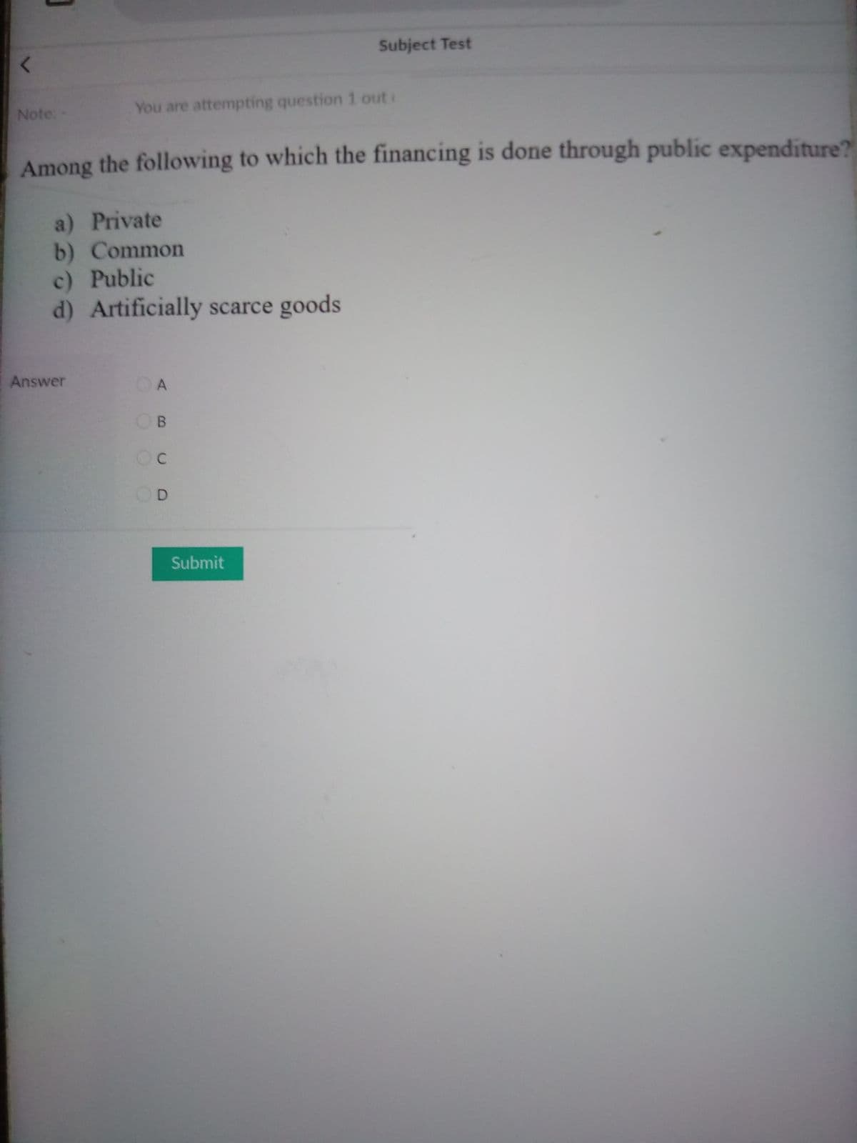 Subject Test
Note:
You are attempting question 1 out
Among the following to which the financing is done through public expenditure?
a) Private
b) Common
c) Public
d) Artificially scarce goods
Answer
OA
OB
OC
D.
Submit
