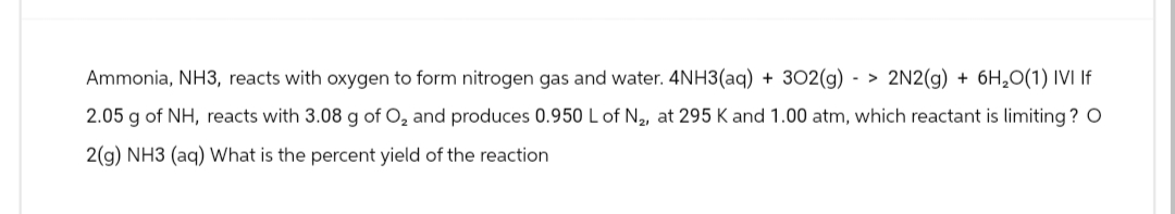 Ammonia, NH3, reacts with oxygen to form nitrogen gas and water. 4NH3(aq) + 302(g) -> 2N2(g) + 6H₂O(1) IVI If
2.05 g of NH, reacts with 3.08 g of O₂ and produces 0.950 L of N₂, at 295 K and 1.00 atm, which reactant is limiting? O
2(g) NH3 (aq) What is the percent yield of the reaction