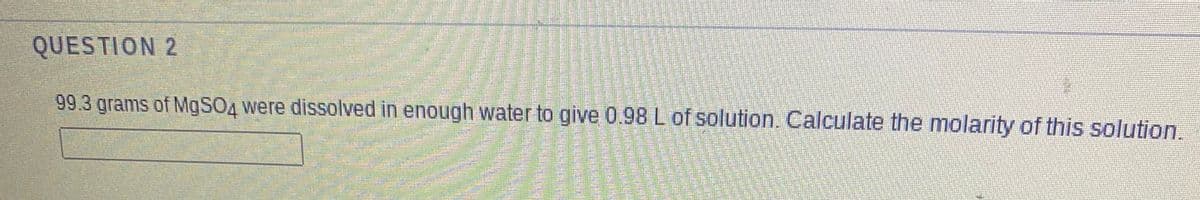 QUESTION 2
99.3 grams of MgSO4 were dissolved in enough water to give 0.98 L of solution. Calculate the molarity of this solution.
