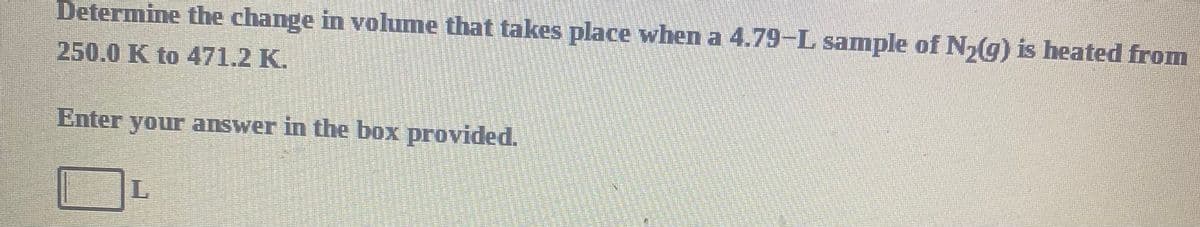 Determine the change in volume that takes place when a 4.79-L sample of N,(g) is heated from
250.0 K to 471.2 K.
Enter your answer in the box provided.
