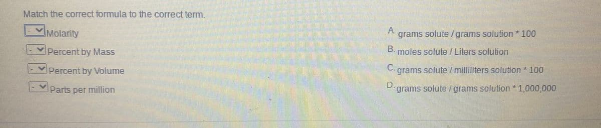 Match the correct formula to the correct term.
Molarity
A.
grams solute /grams solution* 100
Percent by Mass
B.
moles solute /Liters solution
Percent by Volume
C.
grams solute/milliliters solution * 100
Parts per million
D.,
grams solute /grams solution*1,000,000
