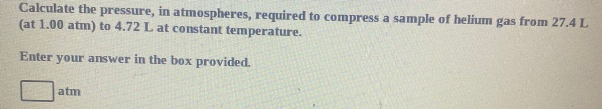 Calculate the pressure, in atmospheres, required to compress a sample of helium gas from 27.4 L
(at 1.00 atm) to 4.72 L at constant temperature.
Enter your answer in the box provided.
atm
