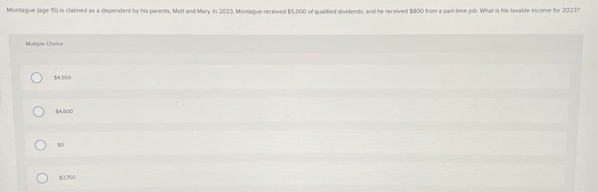 Montague (age 15) is claimed as a dependent by his parents, Matt and Mary. In 2023, Montague received $5,000 of qualified dividends, and he received $800 from a part-time job. What is his taxable income for 2023?
Multiple Choice
$4,550
$4,600
SO
$3,750