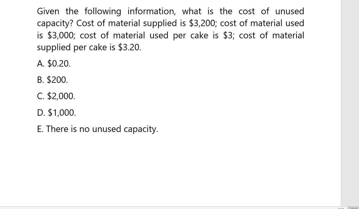 Given the following information, what is the cost of unused
capacity? Cost of material supplied is $3,200; cost of material used
is $3,000; cost of material used per cake is $3; cost of material
supplied per cake is $3.20.
A. $0.20.
B. $200.
C. $2,000.
D. $1,000.
E. There is no unused capacity.