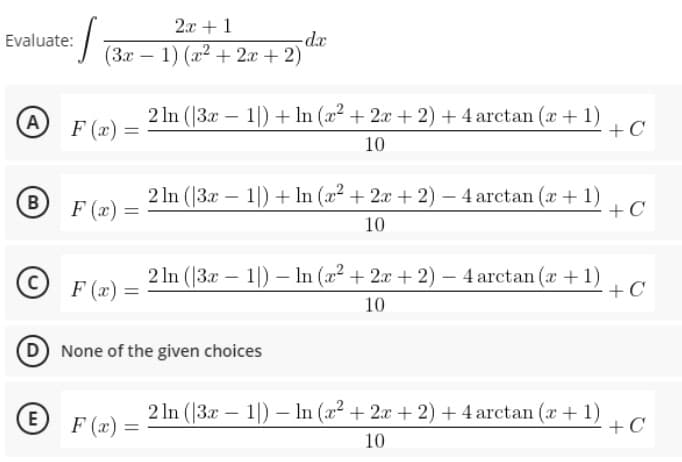 2x + 1
-dx
(3x-1) (x2 + 2x + 2)
Evaluate:
A F(x):
2 In (|3x – 1|) + In (x2 + 2x + 2) + 4 arctan (x +1)
+C
10
B F (x)
2 In (|3.x – 1|) + ln (x2 + 2x + 2) – 4 arctan (a + 1)
+C
10
©
F (x)
2 In (3x – 1|) – In (x + 2x + 2) – 4 arctan (x + 1)
+C
10
(D None of the given choices
E
F (x) =
2 In (|3.x – 1|) – In (a2 + 2x + 2) + 4 arctan (a + 1)
+ C
10
