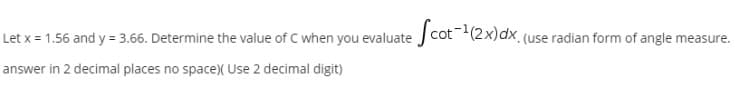 Let x = 1.56 and y = 3.66. Determine the value of C when you evaluate Jcot(2x)dx. (use radian form of angle measure.
answer in 2 decimal places no space)( Use 2 decimal digit)
