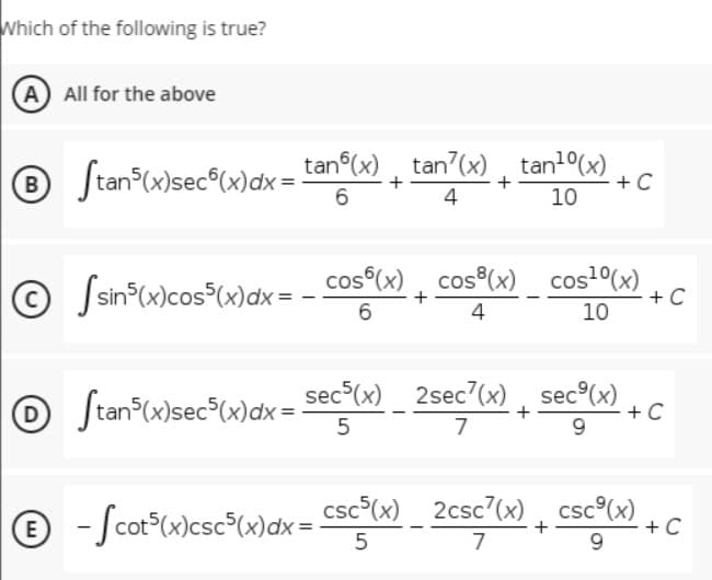 Which of the following is true?
(A All for the above
® Stan (x)sec®(x)dx =
tan (x), tan?(x) , tan1°(x)
+ C
10
4
© Jsin*(x)cos³(x)dx= - Cos°(x) , cosº(x) _ cos²(x)
cos (x), cos (x) cost(x)
+ C
10
6
4
O Stan*w}sec*Ww}dx = secl») _ 2sec°(x») , sec®wx)
sec (x) 2sec7(x) , sec°(x)
+ C
9.
+
7
e - Scot"wlcsc®Cw\dx = c
csc°(x) 2csc7(x), csc°(x)
+C
5
7
9.
