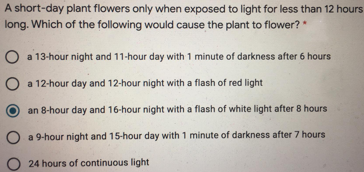 A short-day plant flowers only when exposed to light for less than 12 hours
long. Which of the following would cause the plant to flower? *
O a 13-hour night and 11-hour day with 1 minute of darkness after 6 hours
a 12-hour day and 12-hour night with a flash of red light
an 8-hour day and 16-hour night with a flash of white light after 8 hours
O a 9-hour night and 15-hour day with 1 minute of darkness after 7 hours
24 hours of continuous light
