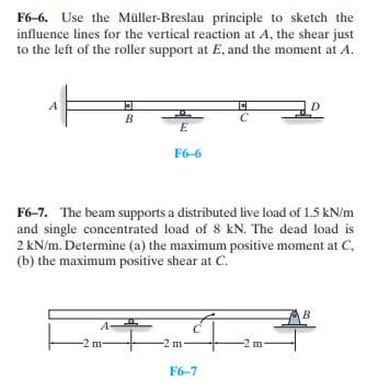 F6-6. Use the Müller-Breslau principle to sketch the
influence lines for the vertical reaction at A, the shear just
to the left of the roller support at E, and the moment at A.
A
D
B
E
F6-6
F6-7. The beam supports a distributed live load of 1.5 kN/m
and single concentrated load of 8 kN. The dead load is
2 kN/m. Determine (a) the maximum positive moment at C,
(b) the maximum positive shear at C.
B
m
-2 m-
-2 m
F6-7
