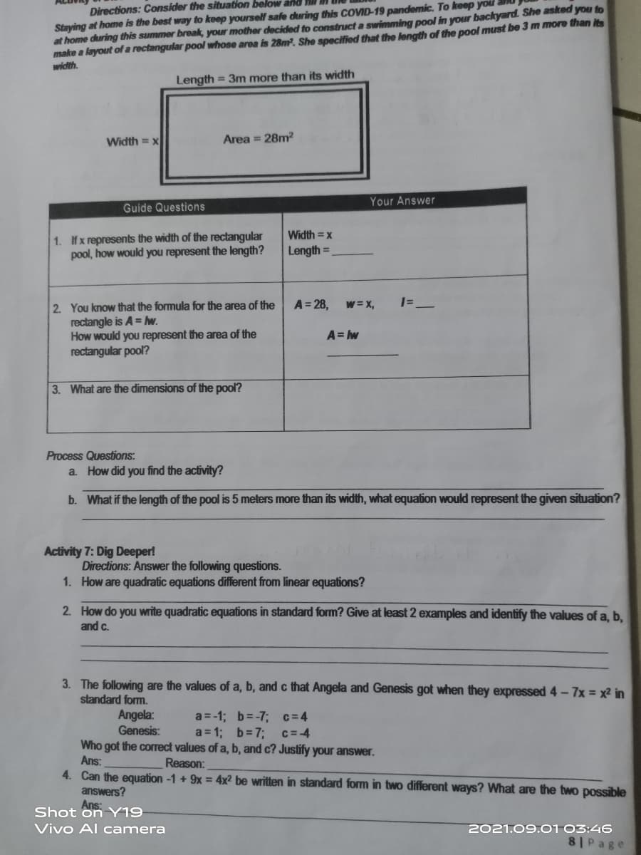 Directions: Consider the situation below and
Staying at home is the best way to keep yourself safe during this COVID-19 pandemic. To keep you
at home during this summer break, your mother decided to construct a swimming pool in your backyard. She asked you to
make a layout ofa rectangular pool whose area is 28m. She specified that the length of the pool must be 3 m more than its
width.
Length = 3m more than its width
Width = x
Area = 28m2
Your Answer
Guide Questions
1. Ifx represents the width of the rectangular
pool, how would you represent the length?
Width = x
Length =
1=_
2. You know that the formula for the area of the
rectangle is A = hw.
How would you represent the area of the
rectangular pool?
A = 28,
w = X,
A= w
3. What are the dimensions of the pool?
Process Questions:
a. How did you find the activity?
b. What if the length of the pool is 5 meters more than its width, what equation would represent the given situation?
Activity 7: Dig Deeper!
Directions: Answer the following questions.
1. How are quadratic equations different from linear equations?
2. How do you write quadratic equations in standard form? Give at least 2 examples and identify the values of a, b,
and c.
3. The following are the values of a, b, and c that Angela and Genesis got when they expressed 4-7x = x2 in
standard form.
a =-1; b=-7; c=4
a = 1; b=73;
Who got the correct values of a, b, and c? Justify your answer.
Angela:
Genesis:
c= 4
Ans:
Reason:
4. Can the equation -1 + 9x = 4x² be written in standard form in two different ways? What are the two possible
answers?
Ans:
Shot on Y19
2021.09.01 03:46
8 Page
Vivo Al camera
