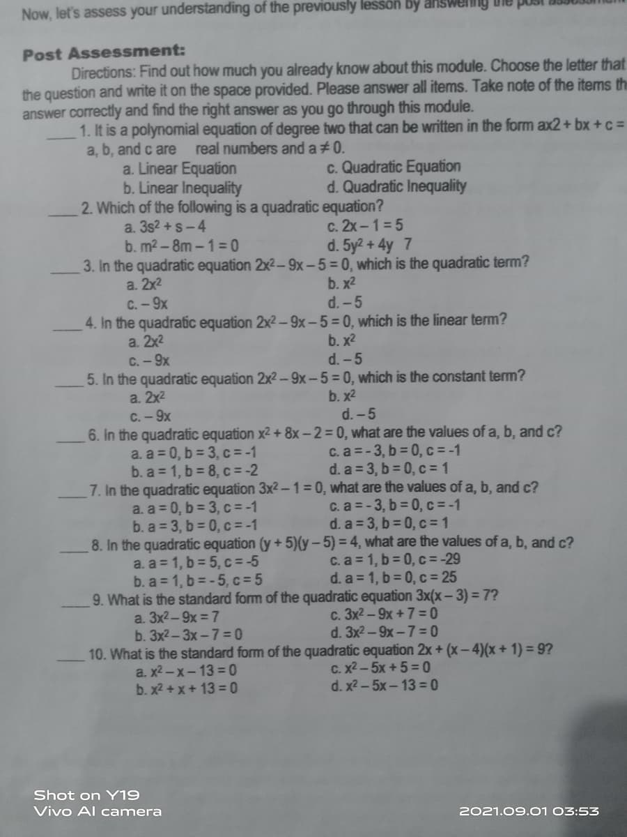 Now, let's assess your understanding of the previously lesson by answeng
Post Assessment:
Directions: Find out how much you already know about this module. Choose the letter that
the question and write it on the space provided. Please answer all items. Take note of the items the
answer correctly and find the right answer as you go through this module.
1. It is a polynomial equation of degree two that can be written in the form ax2+ bx + c =
a, b, and c are
a. Linear Equation
b. Linear Inequality
2. Which of the following is a quadratic equation?
real numbers and a#0.
c. Quadratic Equation
d. Quadratic Inequality
a. 3s2 +s-4
b. m2-8m-1=0
3. In the quadratic equation 2x2-9x-5=0, which is the quadratic term?
a. 2x2
c. 2x -1 = 5
d. 5y2 + 4y 7
b. x2
C.-9x
d.-5
4. In the quadratic equation 2x2-9x-5=0, which is the linear term?
b. x2
d. -5
a. 2x2
C.-9x
5. In the quadratic equation 2x2-9x-5=0, which is the constant term?
b. x2
a. 2x2
C.-9x
d.-5
6. In the quadratic equation x2 + 8x-2=0, what are the values of a, b, and c?
a. a = 0, b = 3, c = -1
b. a = 1, b = 8, c = -2
7. In the quadratic equation 3x2-1%3D0, what are the values of a, b, and c?
a. a = 0, b = 3, c = -1
b. a 3, b = 0, c = -1
8. In the quadratic equation (y+5)(y-5)% 3D4, what are the values of a, b, and c?
a. a = 1, b = 5, c = -5
b. a = 1, b =-5, c =5
9. What is the standard form of the quadratic equation 3x(x-3) = 7?
c. a = -3, b = 0, c = -1
d. a = 3, b = 0, c = 1
c. a = -3, b 0, c=-1
d. a 3, b 0, c 1
C. a = 1, b 0, c = -29
d. a 1, b 0, c 25
a. 3x2-9x = 7
b. 3x2-3x-7= 0
c. 3x2 -9x +7= 0
d. 3x2-9x-7= 0
10. What is the standard form of the quadratic equation 2x + (x-4)(x +1) = 9?
a. x2-x-13 = 0
b. x2 + x+ 13 = 0
с. х2 - 5х + 5%3D0
d. x2 - 5x-13 = 0
Shot on Y19
Vivo Al camera
2021.09.01 03:53
