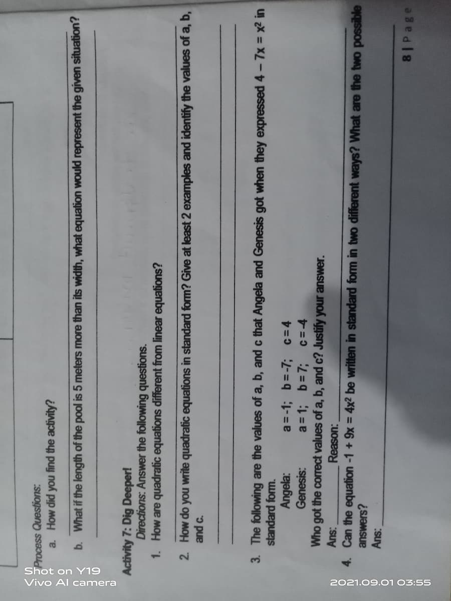 Shot on Y19
Vivo Al camera
2021.09.01 03:55
Process Questions:
a. How did you find the activity?
b. What if the length of the pool is 5 meters more than its width, what equation would represent the given situation?
Activity 7: Dig Deeper!
Directions: Answer the following questions.
1. How are quadratic equations different from linear equations?
2. How do you write quadratic equations in standard form? Give at least 2 examples and identify the values of a, b,
and c.
3. The following are the values of a, b, and c that Angela and Genesis got when they expressed 4 - 7x = x2 in
standard form.
a = -1; b=-7; c= 4
a = 1; b=7;
Who got the corect values of a, b, and c? Justify your answer.
Angela:
Genesis:
Reason:
4. Can the equation -1 + 9x = 4x² be written in standard form in two different ways? What are the two possible
answers?
8 Page
