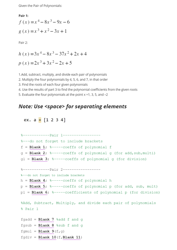 Given the Pair of Polynomials:
Pair 1:
f(x)=x4-8x³-9x-6
g(x)=x³+x²-3x+1
Pair 2:
h(x)=3x4-8x³-37x²+2x+4
p(x)=2x³+3x² - 2x+5
1.Add, subtract, multiply, and divide each pair of polynomials
2. Multiply the four polynomials by 4, 5, 6, and 7, in that order
3. Find the roots of each four given polynomials
4. Use the results of part 3 to find the polynomial coefficients from the given roots
5. Evaluate the four polynomials at the point x =1, 3, 5, and -2
Note: Use <space> for separating elements
ex. a [1 2 3 4]
--Pair 1--
---do not forget to include brackets
f = Blank 1;
-----coeffs of polynomial f
g = Blank 2;
-----coeffs of polynomial g (for add, sub,multi)
gl = Blank 3; -----coeffs of polynomial g (for division)
--Pair 2--
---do not forget to include brackets
h = Blank 4; -----coeffs of polynomial h
p = Blank 5;
-----coeffs of polynomial p (for add, sub, mult)
pl = Blank 6; -----coefficients of polynomial p (for division)
Add, Subtract, Multiply, and divide each pair of polynomials
Pair 1
fgadd Blank 7
add f and g
fgsub = Blank 8 sub f and g
fgmul = Blank 9 (f, g)
fgdiv = Blank 10 (f, Blank 11)