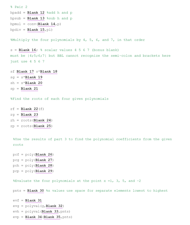 Pair 2
hpadd Blank 12 add h and p
hpsub = Blank 13 sub h and p
hpmul = conv (Blank 14, p)
hpdiv = Blank 15, pl)
Multiply the four polynomials by 4, 5, 6, and 7, in that order
s = Blank 16; & scalar values 4 5 6 7 (bonus blank)
must be 14;5; 6;7| but BBL cannot recognize the semi-colon and brackets here
just use 4 567
sf Blank 17 s*Blank 18
sg=s*Blank 19
sh s*Blank 20
sp = Blank 21
Find the roots of each four given polynomials
rf = Blank 22 (1)
rg = Blank 23
rh
roots (Blank 24)
rp roots (Blank 25)
*Use the results of part 3 to find the polynomial coefficients from the given.
roots
pcf poly (Blank 26)
pcg
poly (Blank 27)
pch
poly (Blank 28)
pcp poly (Blank 29)
*Evaluate the four polynomials at the point x =1, 3, 5, and -2
pnts = Blank 30 x values use space for separate elements lowest to highest
evf Blank 31
evg= polyval (g, Blank 32)
evh= polyval (Blank 33, pnts)
evp Blank 34 (Blank 35, pnts)