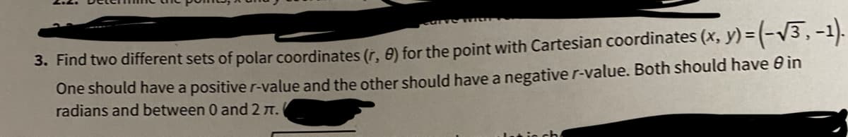 3. Find two different sets of polar coordinates (r, 8) for the point with Cartesian coordinates (x, y) = (-V3,-1).
One should have a positive r-value and the other should have a negative r-value. Both should have 0 in
radians and between 0 and 2 n.
ach
