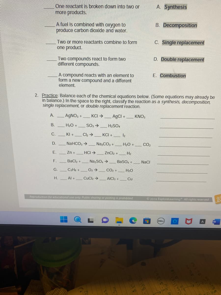 One reactant is broken down into two or
more products.
B.
C.
D.
A fuel is combined with oxygen to
produce carbon dioxide and water.
E.
Two or more reactants combine to form
one product.
F.
Two compounds react to form two
different compounds.
2. Practice: Balance each of the chemical equations below. (Some equations may already be
in balance.) In the space to the right, classify the reaction as a synthesis, decomposition,
single replacement, or double replacement reaction.
A.
AgNO3 +
KCI →
H₂O +
G.
A compound reacts with an element to
form a new compound and a different
element.
H.
KI+
SO3 →
Cl₂ →
NaHCO3 →
Zn +
BaClz +
C3H8 +
Al +
HCI →
AgCl +
KCI +
Na₂CO3 +
Na₂SO4 →
O₂ ->
CuC Đ
H₂SO4
ZnCl₂ +
CO₂ +
AICI 3 +
1₂
BaSO4 +
H₂O
H₂O +
¶'
H₂
Cu
Reproduction for educational use only. Public sharing or posting is prohibited.
KNO3
CO₂
NaCl
A. Synthesis
B. Decomposition
7
C. Single replacement
D. Double replacement
E. Combustion
©2018 ExploreLearning All rights reserved
(DELL O
1988 246
35-
D