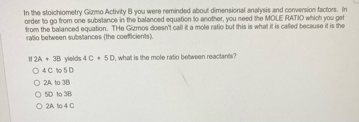 In the stoichiometry Gizmo Activity B you were reminded about dimensional analysis and conversion factors. In
order to go from one substance in the balanced equation to another, you need the MOLE RATIO which you get
from the balanced equation. THe Gizmos doesn't call it a mole ratio but this is what it is called because it is the
ratio between substances (the coefficients).
If 2A + 3B yields 4 C + 5 D, what is the mole ratio between reactants?
O 4 C to 5 D
O 2A to 3B
O 5D to 3B
O 2A to 4 C