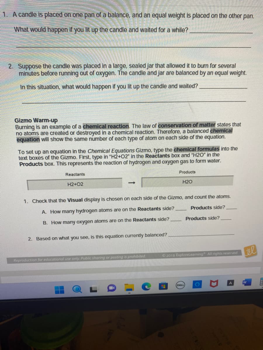1. A candle is placed on one pan of a balance, and an equal weight is placed on the other pan.
What would happen if you lit up the candle and waited for a while?.
2. Suppose the candle was placed in a large, sealed jar that allowed it to burn for several
minutes before running out of oxygen. The candle and jar are balanced by an equal weight.
In this situation, what would happen if you lit up the candle and waited?
Gizmo Warm-up
Burning is an example of a chemical reaction. The law of conservation of matter states that
no atoms are created or destroyed in a chemical reaction. Therefore, a balanced chemical
equation will show the same number of each type of atom on each side of the equation.
To set up an equation in the Chemical Equations Gizmo, type the chemical formulas into the
text boxes of the Gizmo. First, type in "H2+02" in the Reactants box and "H20" in the
Products box. This represents the reaction of hydrogen and oxygen gas to form water.
Reactants
H2+O2
2. Based on what you see, is this equation currently balanced?
Products
1. Check that the Visual display is chosen on each side of the Gizmo,
A. How many hydrogen atoms are on the Reactants side?
B. How many oxygen atoms are on the Reactants side?
Reproduction for educational use only. Public sharing or posting is prohibited.
H2O
and count the atoms.
Products side?
DELL
Products side?
©2018 ExploreLearning All rights reserved
äl
