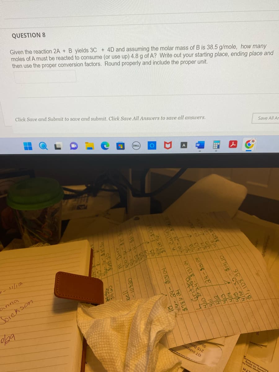 QUESTION 8
Given the reaction 2A + B yields 3C + 4D and assuming the molar mass of B is 38.5 g/mole, how many
moles of A must be reacted to consume (or use up) 4.8 g of A? Write out your starting place, ending place and
then use the proper conversion factors. Round properly and include the proper unit.
Click Save and Submit to save and submit. Click Save All Answers to save all answers.
▬
binna
Sackson
4/6-16-887.36
06.05.20
14/10 +16= 88.
1-116
107.20
bell
DELL O
↑ H
660 E
↑ Ch
4/16
K. Cuba
4/10-28
24- $131.04
e-01h 40 Tel 026²1
Fensus
i 16⁰ 24
15
33333
de
24-$131,04
6=0X
BELESS
bums
albic
4/11
14/12
268-0
801/10/
Gith
55
& nih
83
El
sonbey
Save All Ar
BAADA
dass
H₂
158