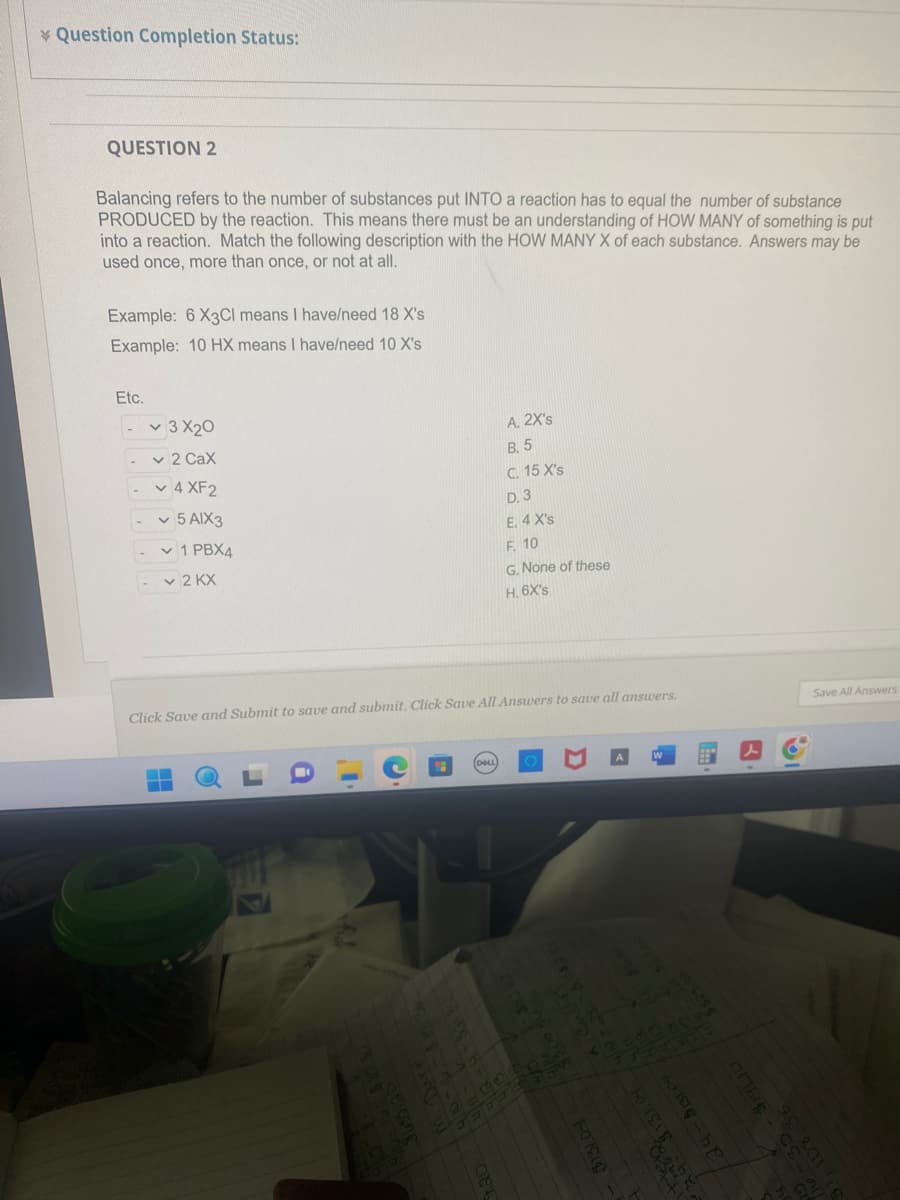 Question Completion Status:
QUESTION 2
Balancing refers to the number of substances put INTO a reaction has to equal the number of substance
PRODUCED by the reaction. This means there must be an understanding of HOW MANY of something is put
into a reaction. Match the following description with the HOW MANY X of each substance. Answers may be
used once, more than once, or not at all.
Example: 6 X3Cl means I have/need 18 X's
Example: 10 HX means I have/need 10 X's
Etc.
-
-
-
-
-
3 X20
✓ 2 Cax
4 XF2
5 AIX3
1 PBX4
✓2 KX
Click Save and Submit to save and submit. Click Save All Answers to save all answers.
-4-531 84
A. 2X's
B. 5
C. 15 X's
D. 3
E. 4 X's
F. 10
G. None of these
H. 6X's
1.20
3000 103931
401818
/
HOTEL
hole-he
artbl
Save All Answers