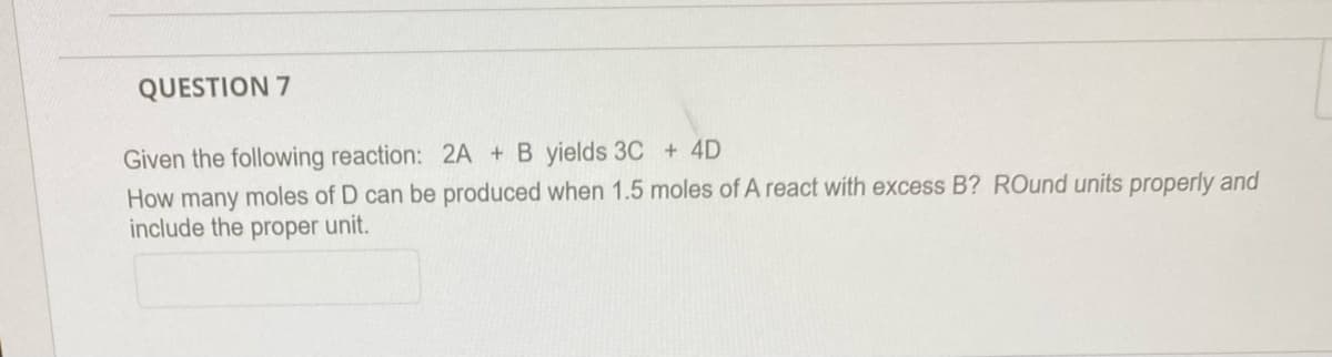 QUESTION 7
Given the following reaction: 2A + B yields 3C + 4D
How many moles of D can be produced when 1.5 moles of A react with excess B? ROund units properly and
include the proper unit.