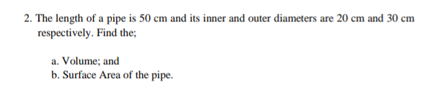 2. The length of a pipe is 50 cm and its inner and outer diameters are 20 cm and 30 cm
respectively. Find the;
a. Volume; and
b. Surface Area of the pipe.
