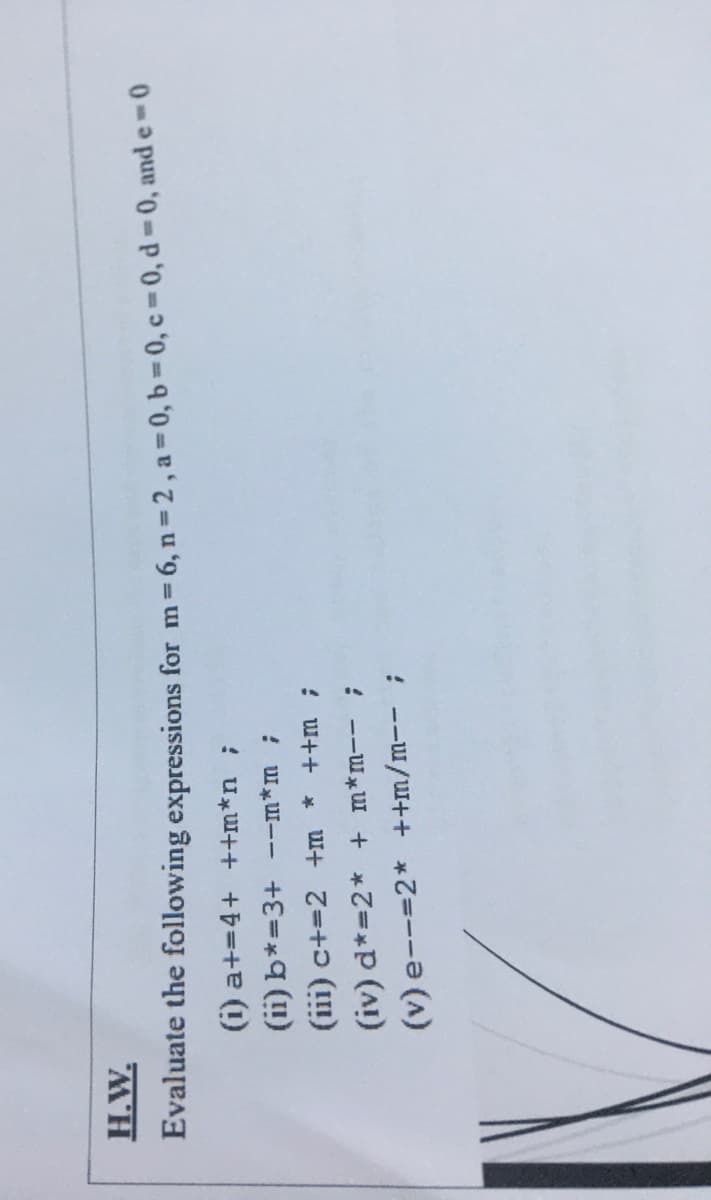 H.W.
Evaluate the following expressions for m 6, n= 2, a 0, b 0, c 0, d-0, and e
(i) a+=4+ ++m*n;
(ii) b*=3+ --m*m ;
(iii) c+=2 +m
! w++ *
(iv) d*=2* + m*m-- ;
(v) e--=2* ++m/m--;
