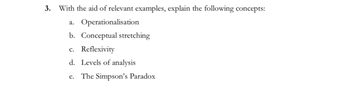 3.
With the aid of relevant examples, explain the following concepts:
a. Operationalisation
b. Conceptual stretching
c. Reflexivity
d. Levels of analysis
e. The Simpson's Paradox
