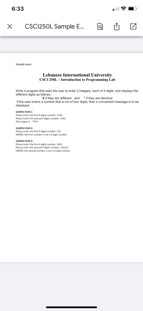 6:33
CSC125OL Sample E...
Sample exam
Lebanese International University
CSCI 250L – Introduction to Programming Lab
Write a program that asks the user to enter 2 integers, each of 4 digits, and displays the
different digits as follows:
X if they are different and
* if they are identical
If the user enters a number that is not of four digits, then a convenient message is to be
displayed.
SAMPLE RUN 1:
Please enter the first 4-digits number: 1234
Please enter the second 4-digits number: 1432
The output is: *x*x
SAMPLE RUN 2:
Please enter the first 4-digits number: 123
ERROR: the first number is not a 4-digit number
SAMPLE RUN 3:
Please enter the first 4-digits number: 5632
Please enter the second 4-digits number: 123212
ERROR: the second number is not a 4-digit number
