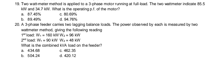 19. Two watt-meter method is applied to a 3-phase motor running at full-load. The two wattmeter indicate 85.5
kW and 34.7 kW. What is the operating p.f. of the motor?
c. 80.69%
d. 94.76%
а. 87.45%
b. 89.49%
20. A 3-phase feeder carries two lagging balance loads. The power observed by each is measured by two
wattmeter method, giving the following reading
1s* load: Wi = 160 kW W2 = 96 kW
2nd load: W, = 90 kW W2 = 48 kW
What is the combined kVA load on the feeder?
а. 434.68
C. 462.35
b. 504.24
d. 420.12
