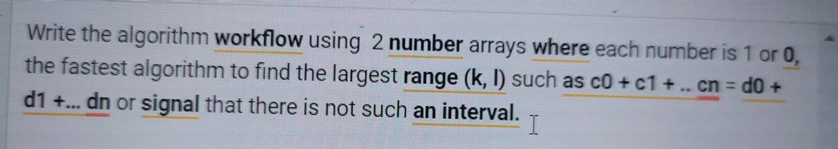 Write the algorithm workflow using 2 number arrays where each number is 1 or 0,
the fastest algorithm to find the largest range (k, I) such as c0 + c1 +.. cn d0 +
%3D
**
d1 +.. dn or signal that there is not such an interval.
I
