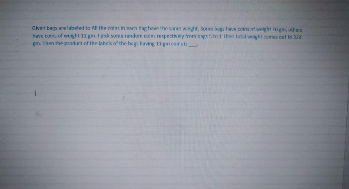 Given bags are labeled to All the coins in each bag have the same weight. Some bags have coins of weight 10 gm, others
have coins of weight 11 gm. I pick some random coins respectively from bags 5 to 1 Their total weight comes out to 323
gm. Then the product of the labels of the bags having 11 gm coins is
1
