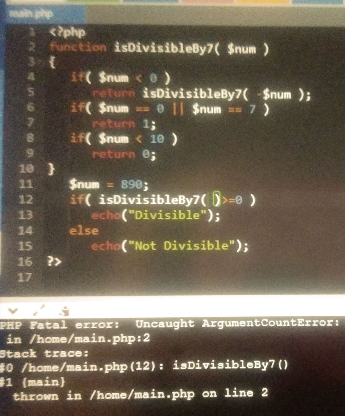 main php
<?php
2 function isDivisibleBy7( $num)
if $num < 0)
return isDivisibleBy7(-$num );
if( $num 0 || $num == 7)
return 1;
if( $num < 1e )
return 0;
10 }
$num = 890;
if( isDivisibleBy7( )>=0 )
echo("Divisible");
11
12
13
14
else
15
echo("Not Divisible");
16 ?>
17
PHP Fatal error:
Uncaught ArgumentCountError:
in /home/main.php:2
Stack trace:
#0 /home/main.php (12) : isDivisibleBy7 ()
$1 (main}
thrown in /home/main.php on line 2
