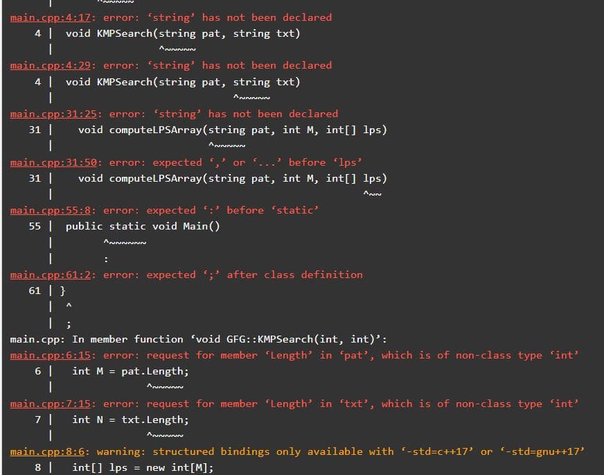 main.cpp:4:17: error: 'string' has not been declared
4 | void KMPSearch(string pat, string txt)
main.cpp:4:29: error: string' has not been declared
4 | void KMPSearch(string pat, string txt)
Aununun
main.cpp:31:25: error: string' has not been declared
31 |
void computelPSArray(string pat, int M, int[] lps)
main.cpp:31:50: error: expected
or .
before lps'
31 |
void computeLlPSArray(string pat, int M, int[] lps)
main.cpp:55:8: error: expected :' before 'static'
55 | public static void Main()
main.cpp:61:2: error: expected ;' after class definition
61 | }
|
main.cpp: In member function 'void GFG::KMPSearch(int, int)':
main.cpp:6:15: error: request for member Length' in 'pat', which is of non-class type 'int'
6 |
int M = pat.Length;
main.cpp:7:15: error: request for member Length' in txt’, which is of non-class type 'int'
int N = txt.Length;
main.cpp:8:6: warning: structured bindings only available with -std3c++17' or (-std=gnu++17'
8 |
int[] lps
new int[M];
