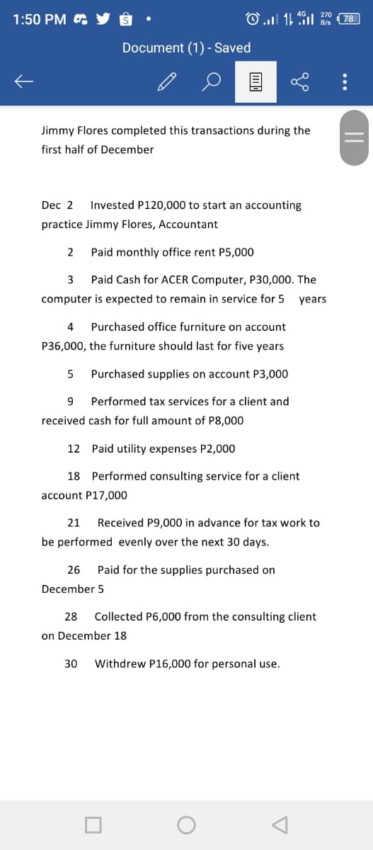 1:50 PM & Y 8
Bie (78
Document (1) - Saved
Jimmy Flores completed this transactions during the
first half of December
Dec 2
Invested P120,000 to start an accounting
practice Jimmy Flores, Accountant
Paid monthly office rent P5,000
3
Paid Cash for ACER Computer, P30,000. The
computer is expected to remain in service for 5
years
4
Purchased office furniture on account
P36,000, the furniture should last for five years
5
Purchased supplies on account P3,000
9.
Performed tax services for a client and
received cash for full amount of P8,000
12 Paid utility expenses P2,000
18 Performed consulting service for a client
account P17,000
21
Received P9,000 in advance for tax work to
be performed evenly over the next 30 days.
26
Paid for the supplies purchased on
December 5
28
Collected P6,000 from the consulting client
on December 18
30
Withdrew P16,000 for personal use.
||
...
