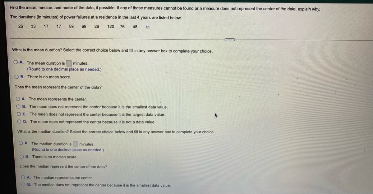 Find the mean, median, and mode of the data, if possible. If any of these measures cannot be found or a measure does not represent the center of the data, explain why.
The durations (in minutes) of power failures at a residence in the last 4 years are listed below.
26
33
17
17
59
68
26
120 76
48
What is the mean duration? Select the correct choice below and fill in any answer box to complete your choice.
O A. The mean duration is
minutes.
(Round to one decimal place as needed.)
O B. There is no mean score.
Does the mean represent the center of the data?
O A. The mean represents the center.
O B. The mean does not represent the center because it is the smallest data value.
O C. The mean does not represent the center because it is the largest data value.
O D. The mean does not represent the center because it is not a data value.
What is the median duration? Select the correct choice below and fill in any answer box to complete your choice.
O A. The median duration is
minutes.
(Round to one decimal place as needed.)
O B. There is no median score.
Does the median represent the center of the data?
O A. The median represents the center.
O B.
The median does not represent the center because it is the smallest data value.
